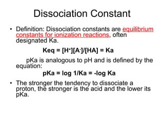 Dissociation Constant Definition: Dissociation constants are  equilibrium constants for ionization reactions , often designated Ka. Keq = [H + ][A - ]/[HA] = Ka pKa is analogous to pH and is defined by the equation: pKa = log 1/Ka = -log Ka The stronger the tendency to dissociate a proton, the stronger is the acid and the lower its pKa. 
