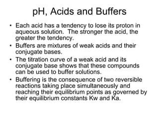 pH, Acids and Buffers Each acid has a tendency to lose its proton in aqueous solution.  The stronger the acid, the greater the tendency. Buffers are mixtures of weak acids and their conjugate bases. The titration curve of a weak acid and its conjugate base shows that these compounds can be used to buffer solutions. Buffering is the consequence of two reversible reactions taking place simultaneously and reaching their equilibrium points as governed by their equilibrium constants Kw and Ka. 