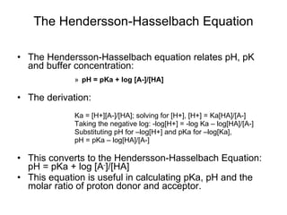 The Hendersson-Hasselbach Equation The Hendersson-Hasselbach equation relates pH, pK and buffer concentration: pH = pKa + log [A-]/[HA] The derivation:  Ka = [H+][A-]/[HA]; solving for [H+], [H+] = Ka[HA]/[A-] Taking the negative log: -log[H+] = -log Ka – log[HA]/[A-] Substituting pH for –log[H+] and pKa for –log[Ka],  pH = pKa – log[HA]/[A-] This converts to the Hendersson-Hasselbach Equation: pH = pKa + log [A - ]/[HA] This equation is useful in calculating pKa, pH and the molar ratio of proton donor and acceptor. 