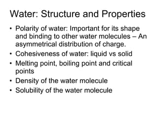 Water: Structure and Properties Polarity of water: Important for its shape and binding to other water molecules – An asymmetrical distribution of charge. Cohesiveness of water: liquid vs solid Melting point, boiling point and critical points Density of the water molecule Solubility of the water molecule 