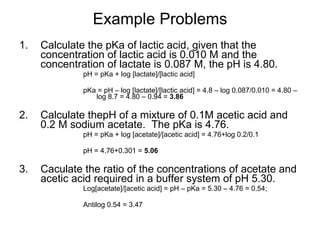 Example Problems Calculate the pKa of lactic acid, given that the concentration of lactic acid is 0.010 M and the concentration of lactate is 0.087 M, the pH is 4.80. pH = pKa + log [lactate]/[lactic acid]  pKa = pH – log [lactate]/[lactic acid] = 4.8 – log 0.087/0.010 = 4.80 – log 8.7 = 4.80 – 0.94 =  3.86 Calculate thepH of a mixture of 0.1M acetic acid and 0.2 M sodium acetate.  The pKa is 4.76. pH = pKa + log [acetate]/[acetic acid] = 4.76+log 0.2/0.1 pH = 4.76+0.301 =  5.06 Caculate the ratio of the concentrations of acetate and acetic acid required in a buffer system of pH 5.30. Log[acetate]/[acetic acid] = pH – pKa = 5.30 – 4.76 = 0.54; Antilog 0.54 = 3.47 