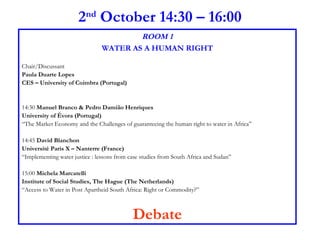 2 nd  October 14:30 – 16:00 ROOM 1 WATER AS A HUMAN RIGHT Chair/Discussant  Paula Duarte Lopes CES – University of Coimbra (Portugal) 14:30  Manuel Branco & Pedro Damião Henriques  University of Évora (Portugal) “ The Market Economy and the Challenges of guaranteeing the human right to water in Africa” 14:45  David Blanchon  Université Paris X – Nanterre (France) “ Implementing water justice : lessons from case studies from South Africa and Sudan” 15:00  Michela Marcatelli  Institute of Social Studies, The Hague (The Netherlands) “ Access to Water in Post Apartheid South Africa: Right or Commodity?” Debate 