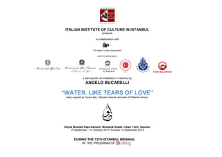 ITALIAN INSTITUTE OF CULTURE IN ISTANBUL
                                   presents

                             in collaboration with



                          ITA Italian Turkish Association

                              under the patronage of




                a site-specific art installation in Istanbul by
                   ANGELO BUCARELLI

“WATER. LIKE TEARS OF LOVE”
 freely inspired by Tursun Bey, Ottoman historian and poet of Fifteenth century.




Küçük Mustafa Paşa Hamami, Mustanik Sokak. Cibali. Fatih. Istanbul
    15 September - 14 October 2013. Preview 14 September 2013


        DURING THE 13TH ISTANBUL BIENNIAL
            IN THE PROGRAM OF
 
