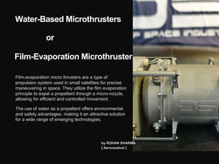 Water-Based Microthrusters
or
Film-Evaporation Microthruster
Film-evaporation micro thrusters are a type of
propulsion system used in small satellites for precise
maneuvering in space. They utilize the film evaporation
principle to expel a propellant through a micro-nozzle,
allowing for efficient and controlled movement.
The use of water as a propellant offers environmental
and safety advantages, making it an attractive solution
for a wide range of emerging technologies.
by ROHAN SHARMA
[ Aeronautical ]
 