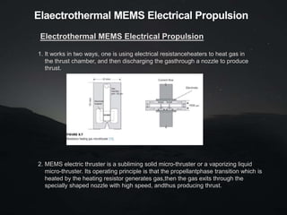 Elaectrothermal MEMS Electrical Propulsion
Electrothermal MEMS Electrical Propulsion
1. It works in two ways, one is using electrical resistanceheaters to heat gas in
the thrust chamber, and then discharging the gasthrough a nozzle to produce
thrust.
2. MEMS electric thruster is a subliming solid micro-thruster or a vaporizing liquid
micro-thruster. Its operating principle is that the propellantphase transition which is
heated by the heating resistor generates gas,then the gas exits through the
specially shaped nozzle with high speed, andthus producing thrust.
 