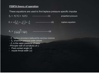 FEMTA theory of operation
These equations are used to find laplace pressure specific impulse
𝑃𝑝 = 𝑃𝑙 𝑇𝑖 + 𝑃𝑣 𝑇𝑖
𝑃𝑙 = 𝜎
1
𝑅𝑐,1
+
1
𝑅𝑐,,2
≈
𝜎
𝑅𝑐
𝑅𝑐 =
𝜔
2 sin(𝜃 − 90°)
-------------------------(1) propellant pressure
-------------------------(2) Laplace equation
-------------------------(3)
- 𝑃𝑙 𝑙𝑎𝑝𝑙𝑎𝑐𝑒 𝑝𝑟𝑒𝑠𝑠𝑢𝑟𝑒 𝑖𝑛𝑑𝑢𝑐𝑒𝑑 𝑏𝑦 𝑠𝑢𝑟𝑓𝑎𝑐𝑒 𝑡𝑒𝑛𝑡𝑖𝑜𝑛
- 𝑃𝑝 propellant pressure under stream
- 𝑃𝑣 is the vapor pressure of water
- Principle radii of curvature (𝑅𝑐 )
- Fluid contact angle (𝜃)
- nozzle throat width (𝑤)
 