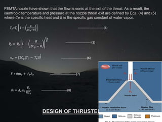 FEMTA nozzle have shown that the flow is sonic at the exit of the throat. As a result, the
isentropic temperature and pressure at the nozzle throat exit are defined by Eqs. (4) and (5)
where 𝐶𝑝 is the specific heat and 𝑅 is the specific gas constant of water vapor.
DESIGN OF THRUSTER
𝑇𝑒=𝑇𝑖 1 −
𝑅
2𝐶𝑝−𝑅
-------------------------(4)
𝑃𝑒 = 𝑃𝑣 1 −
𝑅
2𝐶𝑝 − 𝑅
𝐶𝑝
𝑅
𝑢𝑒 = [2𝐶𝑝(𝑇𝑖 − 𝑇𝑒)]
1
2
𝑚 = 𝐴𝑒𝑢𝑒
𝑃𝑒
𝑅𝑇𝑒
𝐹 = 𝑚𝑢𝑒 + 𝑃𝑒𝐴𝑒
-------------------------(5)
-------------------------(6)
-------------------------(7)
-------------------------(8)
 