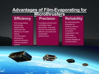 Advantages of Film-Evaporating for
Microthrusters
Efficiency
Film-evaporating
technology
significantly
enhances the
efficiency of water-
based
microthrusters,
allowing for
optimal utilization
of the propulsion
system.
Precision
It enables precise and
controlled vapor
generation, ensuring
that the microthruster
delivers accurate and
predictable
performance.
Reliability
By minimizing the
potential for
residue build-up
and ensuring
consistent
evaporation, this
technology
enhances the
overall reliability of
microthrusters.
 