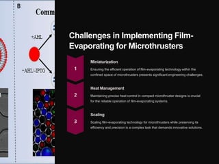 Challenges in Implementing Film-
Evaporating for Microthrusters
Miniaturization
Ensuring the efficient operation of film-evaporating technology within the
confined space of microthrusters presents significant engineering challenges.
Heat Management
Maintaining precise heat control in compact microthruster designs is crucial
for the reliable operation of film-evaporating systems.
Scaling
Scaling film-evaporating technology for microthrusters while preserving its
efficiency and precision is a complex task that demands innovative solutions.
 