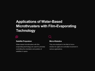 Applications of Water-Based
Microthrusters with Film-Evaporating
Technology
Satellite Propulsion
Water-based microthrusters with film-
evaporating technology are used for precisely
controlling the orientation and position of
satellites in space.
Micro-Robotics
They are employed in the field of micro-
robotics for agile and controlled movement in
various applications.
 