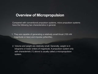 Overview of Micropropulsion
Compared with conventional propulsion systems, micro propulsion systems
have the following two characteristics in general.
1. They are capable of generating a relatively small thrust (100 mN
magnitude or less) and impulse (μNsmNs).
2. Volume and weight are relatively small. Generally, weight is in
kilograms or lower orders of magnitude. A propulsion system only
with characteristic (1) above is usually called a micropropulsion
system.
 