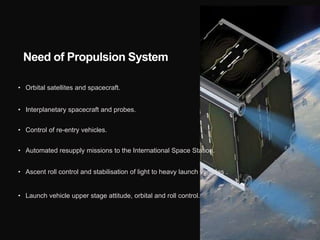 Need of Propulsion System
• Orbital satellites and spacecraft.
• Interplanetary spacecraft and probes.
• Control of re-entry vehicles.
• Automated resupply missions to the International Space Station.
• Ascent roll control and stabilisation of light to heavy launch vehicles .
• Launch vehicle upper stage attitude, orbital and roll control.
 