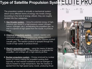 Type of Satellite Propulsion Systems:-
The propulsion system is actually a mechanical system
which turns different forms of energy into kinetic energy.
According to the kind of energy utilized, they are roughly
divided into four categories.
1. Gas thruster system :- Using the potential energy of high-
pressure gas stored in a high-pressure vessel (nitrogen,
helium, hydrogen, etc.), accelerating the propellant gas, so
that it is ejected at high speed from the nozzle, to produce
thrust.
2. Chemical propulsion system :- catalytic reaction and
combustion utilizing the propellant that release inherent
chemical energy, are used to accelerate the reaction product
(usually gas). The reaction product is sprayed through the
nozzle at high speed, to produce thrust.
3. Electric propulsion system :- using the means of electric
heating, electromagnetic, or electrostatic to accelerate the
propellant, and emerge with a high-velocity jet-flow.
4. Nuclear propulsion system :- Energy produced by nuclear
fission (or fusion) making the propellant working fluid
(typically an inert reaction substance such as hydrogen or
helium) heated to a high temperature, then the reaction is
ejected from the high-speed spray nozzle, producing thrust
 