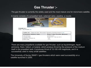 Gas Thruster :-
The gas thruster is currently the widely used and the most mature one for micro/nano satellite.
It mainly consists of a propellant tank, solenoid valve, pipeline, a nozzle.
There are many propellants available for gas thruster, such as liquidnitrogen, liquid
ammonia, freon, helium, or butane, which produce thrust by the pressure of the medium
itself in the propellant tank. It produces thrust of 10-100 mN magnitude, and it is
successfully used in many small satellites.
The University of Surrey SNAP-1 gas thrusters which were used successfully on a
satellite launched in 2000.
 