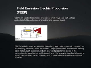 Field Emission Electric Propulsion
(FEEP)
FEEP is an electrostatic electric propulsion, which relys on a high-voltage
electrostatic field accelerating charged ions to produce thrust.
FEEP mainly includes a transmitter (containing a propellant reservoir chamber), an
accelerating electrode, and a neutralizer. The propellant used includes low melting
point metals, such as cesium, indium, etc. Solid propellant is stored in the
transmitter storage chamber until needed, when the reservoir chamber is heated to
liquefy the propellant. Due to capillary action, the liquid metal flows to the emitter
outlet slit.
 