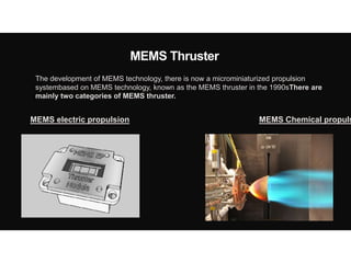 MEMS Thruster
The development of MEMS technology, there is now a microminiaturized propulsion
systembased on MEMS technology, known as the MEMS thruster in the 1990sThere are
mainly two categories of MEMS thruster.
MEMS electric propulsion MEMS Chemical propuls
 