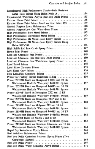 Contents and Subject Index xiii
Experimental High Performance Tannin-Stain Resistant
Water-Base Primer Using Halox Xtain A . . . . . . . . . . . . . . . .
Experimental Waterbase Acrylic Red Iron Oxide Primer . . . . . . . . 135
Exterior House Paint Primer . . . . . . . . . . . . . . . . . . . . . . . . . . . . 138
Exterior House Paint Primer Based on Ucar Latex 163 . . . . . . . . . 139
General Purpose Latex Maintenance Primer . . . . . . . . . . . . . . . . . 140
General Purpose/Low Cost Water-Base Primer . . . . . . . . . . . . . . . 141
High Performance Bare Metal Primer ...................... 142
High Performance Galvanized Metal Primer . . . . . . . . . . . . . . . . . 143
High Performance 2K Water-Base Epoxy Primer 144
Halox SZP-391 . . . . . . . . . . . . . . . . . . . . . . . . . . . . . . . . . . 145
High Solids Red Iron Oxide Epoxy Primer . . . . . . . . . . . . . . . . . . 147
House Paint Primer . . . . . . . . . . . . . . . . . . . . . . . . . . . . . . . . . . . 148
Lead and Chromate Free Primer .......................... 149
Lead and Chromate Free Red Iron Oxide Primer . . . . . . . . . . . . . . 150
Lead and Chromate Free Waterborne Epoxy Primer . . . . . . . . . . . 151
Lead Based Primer ................................... 152
Lead Silico Chromate Primer . . . . . . . . . . . . . . . . . . . . . . . . . . . . 153
Low Sheen Gray Primer ............................... 154
Non-Lead/Non-Chromate Primer ........................ 155
134
. . . . . . . . . . . . .
High Performance 2K Water-Base Epoxy Primer Using
Primer for Factory-Primer Hardboard Siding . . . . . . . . . . . . . . . . 156
Primer 20323D Based on Phosguard J-0853 and 10 ES
Wollastocoat Henkel's Waterpoxy 1401:701 System . . . . . . . . 157
Primer 203236 Based on Phosguard J-0813 and 10 ES
Wollastocoat Henkel's Waterpoxy 1401:701 System . . . . . . . . 158
Primer 20596F Based on Heucophos ZPZ and 10 ES
Wollastocoat Henkel's Waterpoxy 1401:701 System . . . . . . . . 159
Primer 20596G Based on Heucophos ZMP and 10 ES
Wollastocoat Henkel's Waterpoxy 1401:701 System . . . . . . . . 160
Primer 21102E Based on Molycoat 212 and 10 AS
Wollastocoat Henkel's Waterpoxy 1401:701 System . . . . . . . . 161
Primer 21105H Based on Phosguard J-0815 and 10 ES
Wollastocoat Henkel's Waterpoxy 1401:702 System . . . . . . . . 162
Primer 211051 Based on Nalzin 2 and 10 ES
Wollastocoat Henkel's Waterpoxy 1401:702 System . . . . . . . . 163
Primer 21109C Based on Strontium Chromate and 10 ES
Wollastocoat Henkel's Waterpoxy 1401:702 System . . . . . . . . 164
Rapid Dry Waterborne Epoxy Primer ...................... 165
Red Inhibitive Maintenance Primer ....................... 167
Red Iron Oxide Corrosion Resistant Epoxy Primer (Two
Component System) . . . . . . . . . . . . . . . . . . . . . . . . . . . . . . . 168
Red Iron Oxide Primer . . . . . . . . . . . . . . . . . . . . . . . . . . . . . . . . 169
Red Iron Oxide Water Reducible Alkyd Primer . . . . . . . . . . . . . . . 171
 