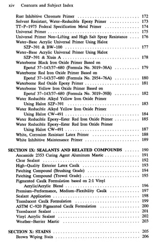 xiv Contents and Subject Index
Rust Inhibitive Chromate Primer ......................... 172
Solvent Resistant. Water-Reducible Epoxy Primer . . . . . . . . . . . . 173
lT-P-1975 Federal Specification Metal Primer . . . . . . . . . . . . . . 174
Universal Primer . . . . . . . . . . . . . . . . . . . . . . . . . . . . . . . . . . . . . 175
Universal Primer Non-Lifting and High Salt Spray Resistance . . . . 176
Water-Base Acrylic Universal Primer Using Halox
Water-Base Acrylic Universal Primer Using Halox
SZP-391 & Xtain A ............................... 178
Waterborne Black Iron Oxide Primer Based on
Epotuf 37-143/37-680 (Formula No.3019-38A) . . . . . . . . . . 179
Waterborne Red Iron Oxide Primer Based on
Epotuf 37-143/37-680 (Formula No.2954-76A) . . . . . . . . . . 180
Waterborne Red Oxide Epoxy Primer ...................... 181
Waterborne Yellow Iron Oxide Primer Based on
Epotuf 37-143/37-680 (Formula No. 3019-39B) . . . . . . . . . . 182
Water Reducible Alkyd Yellow Iron Oxide Primer
Using Halox SZP-391 ............................. 183
Water Reducible Alkyd Yellow Iron Oxide Primer
Using Halox CW-491 .............................. 184
Water Reducible Epoxy-Ester Red Iron Oxide Primer . . . . . . . . . . 185
Water Reducible Epoxy-Ester Red Iron Oxide Primer
Using Halox CW-491 .............................. 187
White. Corrosion Resistant Latex Primer . . . . . . . . . . . . . . . . . . . 188
White Inhibitive Maintenance Primer ...................... 189
SZP-391 & BW-100 .............................. 177
SECTION IX:SEALANTS AND RELATED COMPOUNDS . . . . . . 190
Ancamide 2353 Curing Agent Aluminum Mastic . . . . . . . . . . . . . . 191
Clear Sealant ....................................... 192
High-Quality Exterior Latex Caulk ....................... 193
Patching Compound (Brushing Grade) ..................... 194
Patching Compound (Trowel Grade) ....................... 195
Pigmented Caulk Formulation based on 2:l Vinyl
AcrylidAcrylic Blend .............................. 196
Premium.Performance. Medium-Flexibility Caulk . . . . . . . . . . . . 197
Sealant Application ................................... 198
Translucent Caulk Formulation .......................... 199
ASTM C-920 Pigmented Caulk Formulation . . . . . . . . . . . . . . . . 200
Translucent Sealant ................................... 201
Vinyl Acrylic Sealant . . . . . . . . . . . . . . . . . . . . . . . . . . . . . . . . . 202
Weather-Barrier Mastic ............................... 203
SECTION X: STAINS . . . . . . . . . . . . . . . . . . . . . . . . . . . . . . . . . . . 205
Brown Wiping Stain .................................. 206
 