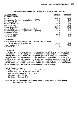 Interior Paints and Related Products 115
Intumescent I n t e r i o r White F ire-Retardant Paint
I ngredients :
Pigment Grind:
Water
Potassium Tripolyphosphate (KTPP)
Surfactol 365
Ucar Latex 367
C o l l o i d 677
Phos-Chek PI30
Aero Melamine (powdered grade)
D i pentaerythri t o 1 (powdered grade)
Nuosept 6351
T i -Pure R-900
Chlorez 700
Pounds
290.0
3.0
4.0
75.0
3.0
260.0
80.0
75.0
1 .o
60.0
40.0
Gal 1ons
34.8
0.3
0.4
8.2
0.3
17.3
6.8
6.4
0.1
1 .8
2.9
Letdown :
C e l l o s i z e Hydroxyethyl Cellulose QP-15,OOOH
(1.5% aqueous s o l u t i o n ) 45.0 5.2
Ucar Latex 367 145.0 16.0
C o l l o i d 677 1.o 0.1
Procedure:
t h e order l i s t e d . Completely disperse each ingredient before
adding t h e next. When t h e pigment g r i n d s l u r r y i s complete,
a g i t a t e f o r an a d d i t i o n a l f i v e minutes; t r a n s f e r t o a pebble
m i l l and g r i n d t o Hegman 3. Under a g i t a t i o n , prepare t h e f i n a l
letdown i n t h e order l i s t e d . Under a g i t a t i o n , add t h e pigment
g r i n d slowly t o t h e letdown. Note: Protect thickener s o l u t i o n s
w i t h preservative during processing and storage.
Paint Properties:
Under a g i t a t i o n , add a l l ingredients o f t h e pigment g r i n d i n
Pigment Volume Concentration, %: 74
Total Solids, % by weight: 60
Weight per Gallon, l b : 10.8
Stormer. KU: 75-80
Contrast Ratio: 0.87
SOURCE: Ucar Emulsion Systems: Ucar Latex 367: Formulation
Suggestion 1-1338
 