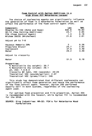 Lacquers 121
Foam Control w i t h Agitan A d d i t i v e s i n a
Hiah Gloss DIY Waterborne Lacquer
The choice o f coalescing agents can s i g n i f i c a n t l y i n f l u e n c e
t h e generation o f foam i n a waterborne formulation as w e l l as
a f f e c t t h e performance o f t h e foam c o n t r o l agent (FCA).
Component:
Rhoplex CL-104 (Rohm and Haas)
DC-14 (Dow Corning A d d i t i v e s )
FCA (Foam Control Agent)
Michem 39235 (Michelman)
Adjust pH t o 7-8
Aqueous Ammonia 28%
Propylene Glycol
Coalescent
Water
Adjust t o v i s c o s i t y
Water
j& %Wt
642.8 76.83
24.7 2.95
1.3 0.16
21 . e 2.61
3
24.7
37.6
29.2
51.5
0.36
2.95
4.49
3.49
6.16
Properties:
% N o n v o l a t i l e (by weight): 30.7
% N o n v o l a t i l e (by volume): 29.1
V i s c o s i t y #2 Zahn, 25C (seconds): 20-26
Theoretical VOC (pounds/gallon): 2.07
Theoretical VOC (grams/l it e r ) : 249
This study has demonstrated t h a t d i f f e r e n t coalescents can
pH, 25C: 7.5-8.0
s i g n i f i c a n t l y a f f e c t foam generation and hence t h e performance
o f t h e foam c o n t r o l agent. However, Agitan 295 performed
e q u a l l y w e l l i n both systems, regardless o f t h e coalescing
agent used.
For optimum foam prevention and f i l m p r o p e r t i e s , Agitan 305
i s recommended w i t h t h e Texanol, w h i l e Agitan 731 i s recommended
f o r t h e DPnB.
SOURCE: King I n d u s t r i e s : WR-32: FCA's f o r Waterborne Wood
Formulations
 