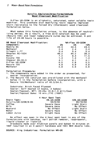 2 Water-Based Paint Formulations
A c r y l i c Eaulsion/Urea-Formaldehyde
Wood C l e a r c o a t M o d i f i c a t i o n
K-Flex UD-320W i s an a l i p h a t i c , s a t u r a t e d , water s o l u b l e r e s i n
m o d i f i e r . T h i s urethane d i o l m o d i f y i n g r e s i n i m p a r t s improved
s t a i n r e s i s t a n c e t o t h e f o r c e d d r y (thermoset) wood c l e a r c o a t
formul a t ion b e l ow.
What makes t h i s f o r m u l a t i o n unique, i s t h e absence o f n e u t r a l -
i z i n g amines. As a r e s u l t , a f r e e a c i d c a t a l y s t may be used
(Nacure 155) and lower temperature c u r e s may be achieved. A p o t
l i f e of 24-48 hours i s p o s s i b l e .
WB Wood C l e a r c o a t
Component:
B e e t l e 65
Methanol
S i l w e t t L-77
Rhopl ex AC-1024
Water
Exxate 700
Chemcor AS-35-3
K-Flex UD-320W
Nacure 155
Methanol
M o d i f i c a t i o n :
0%
24.5
2.4
0 . 4
49.2
7.2
1 . 4
4.1
0.0
4.9
5.9
%K-Flex UD-320W
-5% 10%
24.5 24.5
2.4 2 . 4
0 . 4 0 . 4
44.2 39.3
9 . 4 11.5
1.4 1 . 4
4 . 1 4.1
2.8 5.5
4.9 4.9
5.9 5.9
F o r m u l a t i on Procedure:
1. The components were added i n t h e o r d e r as presented, f o r
easi e r in c o r p o r a t i on.
2. The Nacure 155 c a t a l y s t was p r e - d i l u t e d w i t h t h e methanol
below i t i n t h e f o r m u l a t i o n b e f o r e i n c o r p o r a t i o n , w i t h a
Nacure 155/Methanol r a t i o o f 45.5/54.5.
S u b s t r a t e : B i r c h Faced Plywood
S e a l e r : S e l f Sealed ( 2 Coats, 2 bakes)
Sealer/Topcoat, WFT: 20-25u (0.8-1.0 m i l ) / C o a t
Sealer/Topcoat Bake: 10 min./71C (160F)
4 Hour Spot T e s t
S t a i n T e s t : 0% UD-320W 10% UD-320W
Acrylic/UD-320W/B-65 50/0/50 40/10/50
C o f f e e Severe Haze L i g h t S t a i n
M i l k Severe Haze No E f f e c t
Mustard
Water
Lemon J u i c e
No E f f e c t L i g h t S t a i n
Severe Haze No E f f e c t
S l i g h t Haze No E f f e c t
No e f f e c t was seen i n t h e 4 hour s p o t t e s t i n any o f t h e
f o r m u l a t i o n s w i t h ketchup, n a i l p o l i s h remover, i s o p r o p a n o l ,
l i q u i d c l e a n e r o r l i p s t i c k .
160F r e s u l t e d i n an H p e n c i l hardness and 100+ MEK double rubs.
SOURCE: K i n g I n d u s t r i e s : F o r m u l a t i o n WR-26
Drawdowns made o v e r Aluminum p a n e l s and baked 10 minutes a t
 