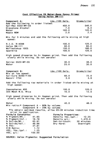 Primers 131
Cost E f f e c t i v e 2K Water-Base Epoxv Primer
Usina Halox SW-111
Component A: Lbs./100 G a l s . Grams/Li t e r
Add t h e f o l l o w i n g i n o r d e r l i s t e d :
€pi-Rez 5522-WY-55 450.0 540.0
D i acetone A l c o h o l 7.0 8.4
Water 100.0 120.0
Nopco NDW 2.0 2 . 4
Mix f o r 5 minutes and add t h e f o l l o w i n g w h i l e m i x i n g a t h i g h
speed :
R . I . O . R-4098
Halox SW-111
Wol 1astokup 1OES
Sparmi t e
100.0
50.0
150.0
100.0
120.0
60.0
180.0
120.0
High speed d i s p e r s e t o 5+ Hegman g r i n d . Then add t h e f o l l o w i n g
s l o w l y w h i l e m i x i n g . Do n o t a e r a t e !
Epi r e z 5522-WY-55
Water
Component B:
Mix a t l o w speed:
€ p i -Cure 8290-Y-60
Nacorr 1754
30.0 36.0
25.0 30.0
Lbs. / l o 0 Gals. Grams/L ite r
60.0 72.0
3 . 0 3.6
A d d t h e f o l l o w i n g raw m a t e r i a l s i n o r d e r l i s t e d w h i l e m i x i n g a t
h i g h speed:
Zeeospheres 400
325 Mesh W.G. Mica
100.0
10.0
120.0
12.0
High speed d i s p e r s e t o 4+ Hegman g r i n d . Then add t h e f o l l o w i n g
s l o w l y w h i l e m i x i n g . Do n o t a e r a t e !
Water
M i x r a t i o : * Component A -
Component B -
*TO o b t a i n optimum r e s u
p r i o r t o a p p l i c a t i o n .
Formula Constants:
% P i gment/Wt. : 41.65
% Pigment/Vol.: 18.78
% S o l i d s / W t . : 65.81
% Sol i d s / V o l . : 49.66
% PVC: 37.81
P/B R a t i o : 1.72
VOC, l b s . / g a l . : 1.25
voc, g/L: 150.00
40.0 48.0
80% by volume.
20% by volume.
t s , a l l o w 20-30 minutes i n d u c t i o n t me
Formula P r o p e r t i e s :
D e n s i t y l b s . / g a l . : 12.25
D e n s i t y g/L: 1,470.0
Set-to-touch: 30 minutes
Dry Hard: Overnight
SOURCE: Halox Pigments: Suggested F o r m u l a t i o n
 