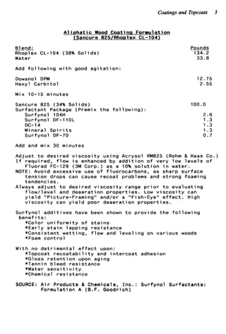 Coatingsand Topcoats 3
A l i p h a t i c Wood Coatinn Formulation
JSancure 825/Rho~lexCL-104)
61end :
Rhoplex CL-104 (38% S o l i d s )
Water
Add f o l l o w i n g w i t h good a g i t a t i o n :
Dowanol DPM
Hexyl C a r b i t o l
Mix 10-15 minutes
Sancure 825 (34% S o l i d s )
Surfactant Package (Premix t h e f o l l o w i n g ) :
Surfynol 104H
Surfynol DF-l1OL
Mineral S p i r i t s
Surfynol DF-70
DC-14
Add and mix 30 minutes
Pounds
134.2
33.8
12.75
2.55
100.0
2.6
1 . 3
1.3
1.3
0.7
Adjust t o desired v i s c o s i t y using Acrysol RM825 (Rohm & Haas Co.)
I f required, f l o w i s enhanced by a d d i t i o n o f very low l e v e l s o f
Fluorad FC-129 (3M Corp.) as a 10% s o l u t i o n i n water.
NOTE: Avoid excessive use o f fluorocarbons, as sharp surface
tension drops can cause recoat problems and strong foaming
tendencies.
Always a d j u s t t o desired v i s c o s i t y range p r i o r t o evaluating
f l o w / l e v e l and deaeration p r o p e r t i e s . Low v i s c o s i t y can
y i e l d “Picture-Framing‘‘ and/or a “ F i sh-Eye“ e f f e c t . High
v i s c o s i t y can y i e l d poor deaeration p r o p e r t i es.
Surfynol a d d i t i v e s have been shown t o provide t h e f o l l o w i n g
benef it s :
*Color u n i f o r m i t y o f s t a i n s
*Early s t a i n 1appi ng resistance
*Consistent wetting, f l o w and l e v e l i n g on various woods
*Foam c o n t r o l
With no detrimental e f f e c t upon:
*Topcoat r e c o a t a b i l i t y and i n t e r c o a t adhesion
*Gloss r e t e n t i o n upon aging
*Tannin bleed r e s i stance
*Water s e n s i t i v i t y
*Chemical resistance
SOURCE: A i r Products & Chemicals, I n c . : Surfynol Surfactants:
Formulation A (B.F. Goodrich)
 