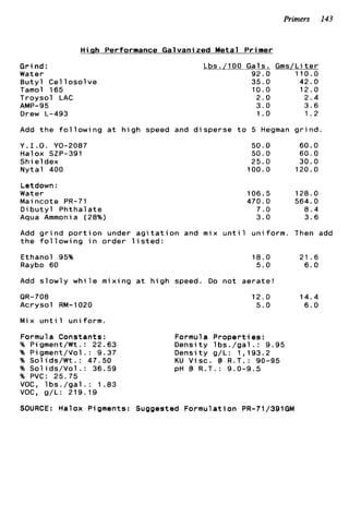 Primers 143
Hitah Performance Galvanized Metal Primer
Grind:
Water
Butyl Cellosolve
Tamol 165
Troysol LAC
AMP-95
Drew L-493
Lbs./100 Gals. Gms/Liter
92.0 110.0
35.0 42.0
1 0 . 0 1 2 . 0
2 . 0 2 . 4
3 . 0 3 . 6
1.o 1 . 2
Add the following at high speed and disperse to 5 Hegman grind.
Y.I.O. YO-2087
Halox SZP-391
Shieldex
Nytal 400
Letdown :
Water
Mai ncote PR-71
Dibutyl Phthalate
Aqua Ammonia (28%)
50.0 60.0
50.0 6 0 . 0
25.0 30.0
100.0 120.0
106.5 128.0
470.0 564.0
7 . 0 8 . 4
3 . 0 3 . 6
Add grind portion under agitation and mix until uniform. Then add
the following in order listed:
Ethanol 95%
Raybo 60
18.0 21 . 6
5.0 6 . 0
Add slowly while mixing at high speed. Do not aerate!
OR-708
Acrysol RM-1020
Mix until uniform.
Formula Constants:
% P i gment/Wt .: 22.63
% Pigment/Vol . : 9 . 3 7
% Solids/Wt.: 47.50
% Solids/Vol.: 36.59
% PVC: 25.75
VOC, lbs./gal.: 1 . 8 3
VOC, g/L: 219.19
1 2 . 0 1 4 . 4
5 . 0 6 . 0
Formula Properties:
Density lbs./gal.: 9 . 9 5
Density g/L: 1 , 1 9 3 . 2
KU Visc. @ R.T.: 90-95
pH @ R.T.: 9.0-9.5
SOURCE: Halox Pigments: Suggested Formulation PR-71/391GM
 