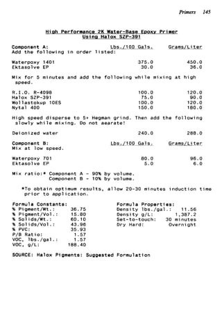 Primers 145
Hiah Performance 2K Water-Base EDOXV Primer
Using Halox SZP-391
Component A: Lbs./lOO Gals. Grams/Li t e r
Add t h e f o l l o w i n g i n o r d e r l i s t e d :
Waterpoxy 1401
E k t a s o l v e EP
375.0 450.0
30.0 36.0
M i x f o r 5 minutes and add t h e f o l l o w i n g w h i l e m i x i n g a t h i g h
speed.
R . I . O . R-4098
Halox SZP-391
Wollastokup 10ES
N y t a l 400
100.0
75.0
100.0
150.0
120.0
90.0
120.0
180.0
High speed d i s p e r s e t o 5+ Hegman g r i n d . Then add t h e f o l l o w i n g
s l o w l y w h i l e m i x i n g . Do n o t a e a r a t e !
Deionized water 240.0 288 * 0
Component 0 :
Mix a t low speed.
Waterpoxy 701
E k t a s o l v e EP
Lbs./100 Gals. Grams/Li t e r
80.0
5.0
96.0
6.0
Mix r a t i o : * Component A - 90% b y volume.
Component B - 10% b y volume.
*To o b t a i n optimum r e s u l t s , a l l o w 20-30 minutes i n d u c t i o n t i m e
p r i o r t o a p p l i c a t i o n .
Formula Constants:
% P i gment/Wt .: 36.75
% Pigment/Vol. : 15.80
% S o l i d s / W t . : 60.10
% Sol ids/Vol .: 43.96
% PVC: 35.93
P/B R a t i o : 1.57
VOC, l b s . / g a l . : 1.57
voc, g/L: 188.40
Formula P r o p e r t i e s :
D e n s i t y 1bs. / g a l . : 11 .56
D e n s i t y g/L: 1,387.2
Set-to-touch: 30 minutes
Dry Hard: Overnight
SOURCE: Halox Pigments: Suggested F o r m u l a t i o n
 