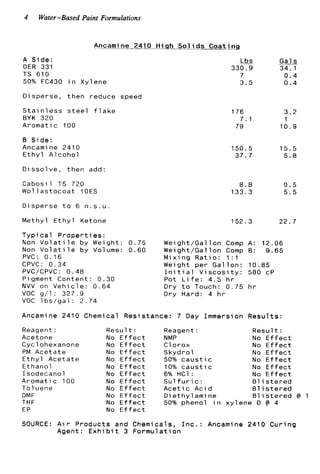4 Water-Based Paint Formulations
Ancamine 2410 H i g h S o l i d s C o a t i n g
A S i d e :
DER 331
TS 610
50% FC430 i n Xylene
Disperse, t h e n reduce speed
S t a i n l e s s s t e e l f l a k e
BYK 320
Aromatic 100
B S i d e :
Ancami ne 2410
E t h y l A l c o h o l
D i s s o l v e , t h e n add:
C a b o s i l TS 720
W o l l a s t o c o a t 10ES
D i s p e r s e t o 6 n . s . u .
Methyl E t h y l Ketone
T y p i c a l P r o p e r t i e s :
Non V o l a t i l e by Weight: 0.75
Non V o l a t i l e by Volume: 0 . 6 0
PVC: 0 . 1 6
CPVC: 0 . 3 4
PVC/CPVC: 0 . 4 8
P i gment Content: 0.30
NVV on V e h i c l e : 0 . 6 4
VOC g/1: 3 2 7 . 9
VOC l b s / g a l : 2 . 7 4
&
330.9
7
3.5
176
79
7 . 1
1 5 0 . 5
37.7
8.8
133.3
152.3
Wei ght/Gal l o n Comp A :
Weight/Gallon Comp 0 :
M i x i n q R a t i o : 1 : l
Gals
34.1
0 . 4
0 . 4
3 . 2
1
1 0 . 9
1 5 . 5
5.8
0 . 5
5 . 5
22.7
1 2 . 0 6
9 . 6 5
Weight p e r G a l l o n : 1 0 . 8 5
I n i t i a l V i s c o s i t y : 580 cP
Pot L i f e : 4 . 5 h r
Dry t o Touch: 0.75 h r
Dry Hard: 4 h r
Ancamine 2410 Chemical Resistance: 7 Day Immersion R e s u l t s :
Reagent :
Acetone
Cyclohexanone
PM A c e t a t e
E t h y l A c e t a t e
Ethanol
Isodecanol
Aromatic 100
To1uene
DMF
THF
EP
R e s u l t :
No E f f e c t
No E f f e c t
No E f f e c t
No E f f e c t
No E f f e c t
No E f f e c t
No E f f e c t
No E f f e c t
No E f f e c t
No E f f e c t
No E f f e c t
Reagent:
NMP
C1o r o x
Skydro1
50% c a u s t i c
10% c a u s t i c
6% HC1 :
S u l f u r i c :
A c e t i c A c i d
D i e t h y l ami ne
50% phenol i n x y l e n
R e s u l t :
No E f f e c t
No E f f e c t
No E f f e c t
No E f f e c t
No E f f e c t
No E f f e c t
81is t e r e d
81 is t e r e d
B l i s t e r e d 0 1
i e D 0 4
SOURCE: A i r Products and Chemicals, I n c . : Ancamine 2410 C u r i n g
Agent: E x h i b i t 3 F o r m u l a t i o n
 