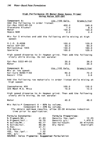 146 Water-Based Paint Formulations
H i g h Performance 2K Water-Base Epoxy P r i m e r
Usinq H a l o x SZP-391
Component A: Lbs./100 Gals. Grams/Li t e r
A d d t h e f o l l o w i n g i n o r d e r l i s t e d :
Epi-Rez 5522-WY-55 450.0 540.0
D i acetone A l c o h o l 7.0 8.4
Water 100.0 120.0
Nopco NDW 2.0 2.4
Mix f o r 5 m i n u t e s and add t h e f o l l o w i n g w h i l e m i x i n g a t h i g h
speed :
R . 1 . O . R-4098
Halox SZP-391
W o l l a s t o k u p lOES
Sparmi t e
100.0
50.0
150.0
100.0
120.0
60.0
180.0
120.0
H i g h speed d i s p e r s e t o 5+ Hegman g r i n d . Then add t h e f o l l o w i n g
s l o w l y w h i l e m i x i n g . Do n o t a e r a t e !
E p i -Rez 5522-WY-55
Water
Component 8 :
Mix a t l o w speed:
€ p i -Cure 8290-Y-60
30.0 36.0
25.0 30.0
Lbs./100 Gals. Grams/Li t e r
60.0 72.0
3.6Nacorr 1754 3 . 0
Add t h e f o l l o w i n g raw m a t e r i a l s i n o r d e r l i s t e d w h i l e mix
h i g h speed:
Zeeospheres 400 100.0
325 Mesh W.G. Mica 10.0
ng a t
20.0
12.0
H i g h speed d i s p e r s e t o 4+ Hegman g r i n d . Then add t h e f o l l o w i n g
s l o w l y w h i l e m i x i n g . Do n o t a e r a t e !
Water 40.0 48.0
M i x R a t i o : * Component A - 80% b y volume.
Component B - 20% b y volume.
*To o b t a i n optimum r e s u l t s , a l l o w 20-30 m i n u t e s i n d u c t i o n
t i m e p r i o r t o a p p l i c a t i o n .
Formula C o n s t a n t s : Formula P r o p e r t i e s :
96 P i gment/Wt. : 41.63 D e n s i t y l b s . / g a l : 12.25
% Pigment/Vol . : 18.70 D e n s i t y g/L: 1,470.0
% S o l i d s / W t . : 65.77 S e t - t o - t o u c h : 30 m i n u t e s
% Sol i d s / V o l . 49.58 Dry Hard: Over night
% PVC: 37.71
P/B R a t i o : 1.72
VOC, l b s . / g a l . : 1.32
voc, g/L: 158.40
SOURCE: Halox Pigments: Suggested F o r m u l a t i o n
 
