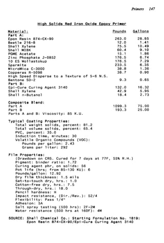 Primers 147
H i q h S o l i d s Red I r o n Oxide EDOXY Primer
M a t e r i a1 :
P a r t A:
Epon Resin 874-CX-90
B e e t l e 216-8
S h e l l Xylene
S h e l l MIBK
PGME A c e t a t e
Z i n c Phosphate 5-0852
10 ES Wollastokup
Sparmi t e
M i croMi ca C-3000
Copperas R-5098
High Speed Disperse t o a T e x t u r e o f 5-6 N.S
Bentone SD-2
P a r t B:
Epi-Cure C u r i n g Agent 3140
S h e l l Xylene
She11 n-Butanol
Composite Blend:
P a r t A
P a r t B
P a r t s A and B: V i s c o s i t y : 85 K.U.
T y p i c a l C o a t i n g P r o p e r t i e s :
T o t a l weight s o l i d s , p e r c e n t : 81.2
T o t a l v o l ume s o l i d s , p e r c e n t : 65.4
PVC, p e r c e n t : 35.0
I n d u c t i o n t i m e , minutes: 30
V o l a t i l e Organic Compounds (VOC):
Pounds p e r g a l l o n : 2.43
Grams p e r l i t e r : 292
F i 1m ProDert ies :
Pounds
263.0
12.0
75.5
60.4
15.1
176.5
176.5
233.5
38.8
38.7
9 . 3
132.0
42.9
18.4
1099.3
193.3
Gal l o n s
28.85
1.41
10.49
9.10
1 . 8 6
6 . 7 4
7.29
6.35
1.36
0.90
0 . 6 5
16.32
5.95
2.73
75.00
25.00
(Drawdown on CRS. Cured f o r 7 days a t 77F, 55% R.H.)
Pigment: b i n d e r r a t i o : 1.72
C u r i n g agent p h r , on s o l i d s : 56
Pot l i f e ( h r s ; f r o m 85-130 KU): 6
Pounds/gallon: 12.92
Dry f i l m t h i c k n e s s : 1.5 m i l s
S e t - t o - t o u c h d r y , h r s . : 1 . 0
C o t t o n - f r e e d r y , h r s . : 7.5
Through-dry, h r s . : 1 8 . 0
P e n c i l hardness: H
Impact r e s i s t a n c e , (Di r ./Rev. ) : 52/4
F l e x i b i l i t y : Pass 1/4"
Adhesion: SA
S a l t spray t e s t i n g (500 h r s ) : 2F-2M
Water r e s i s t a n c e (500 h r s a t 160F): 4M
SOURCE: S h e l l Chemical Co.: S t a r t i n g F o r m u l a t i o n No. 1819:
Epon Resin 874-CX-Q0/Epi -Cure C u r i n g Agent 3140
 