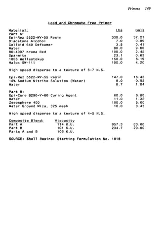 Primers 149
Lead
M a t e r i a l :
P a r t A:
Epi -Rez 5522-WY-55 Res
D i acetone Alcohol
Col 1o i d 640 Defoamer
Water
R0-4097 Kroma Red
Sparmi t e
l O E S Wollastokup
Halox SW-111
and Chromate Free Primer
n
High speed disperse t o a t e x t u r e o f 6-7 N . S .
Epi -Rez 5522-WY-55 Resin
15% Sodium N i t r i t e S o l u t i o n (Water)
Water
P a r t B:
Epi-Cure 8290-Y-60 Curing Agent
Water
Zeeosphere 400
Water Ground Mica, 325 mesh
High speed d i s p e r s e t o a t e x t u r e o f 4-5 N.S.
Composite Blend: V i s c o s i t y
P a r t A 114 K.U.
P a r t B 101 K.U.
P a r t s A and B 106 K.U.
&
330.0
7.0
3 . 5
80.0
100.0
23.1
150.0
100.0
147.0
8.0
8 . 7
60.0
11.0
100.0
10.0
957.3
234.7
Gals
37.21
0.89
0.41
9.60
2.45
0.63
6.19
4.20
16.43
0.95
1 .04
6.80
1 .32
5.00
0.43
80.00
20.00
SOURCE: Shell Resins: S t a r t i n g Formulation No. 1818
 