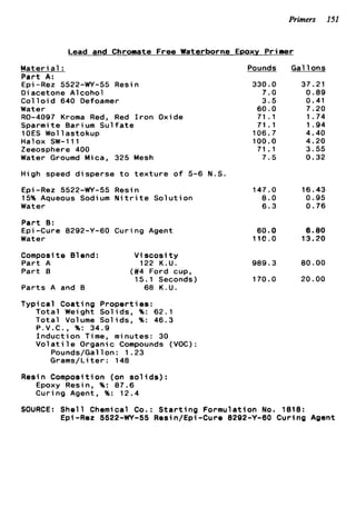 Primers 151
Lead and Chromate Free Waterborne EPOXY Primer
Materi a1 :
Part A:
Epi -Rez 5522-WY-55 Resin
D i acetone A1coho1
C o l l o i d 640 Defoamer
Water
R0-4097 Kroma Red, Red I r o n Oxide
Sparmite Barium S u l f a t e
lOES Wollastokup
Halox SW-111
Zeeosphere 400
Water Groumd Mica, 325 Mesh
High speed disperse t o t e x t u r e o f 5-6 N.S.
€ p i-Rez 5522-WY-55 Resin
15% Aqueous Sodium N i t r i t e S o l u t i o n
Water
P a r t 9:
Epi-Cure 8292-Y-60 Curing Agent
Water
Composit e 81end : V i scosi t y
P a r t A 122 K.U.
Part B (#4 Ford cup,
P a r t s A and B 68 K . U .
Typical Coating Properties:
15.1 Seconds)
T o t a l Weight S o l i d s , %: 62.1
T o t a l Volume S o l i d s , %: 46.3
P.V.C., %: 34.9
I n d u c t i o n Time, minutes: 30
V o l a t i l e Organic Compounds (VOC):
Pounds/Gallon: 1.23
Grams/Liter: 148
Resin Composition (on s o l i d s ) :
Epoxy Resin, %: 07.6
Curing Agent, %: 12.4
Pounds
330.0
7.0
3.5
60.0
71.1
71.1
106.7
100.0
71 .1
7.5
147.0
8.0
6.3
60.0
11c.o
989.3
170.0
Gal 1ons
37.21
0 . 8 9
0.41
7.20
1.74
1.94
4.40
4.20
3.55
0.32
16.43
0.95
0.76
6.80
13.20
80.00
20.00
SOURCE: S h e l l Chemical Co.: S t a r t i n g Formulation No. 1818:
Epi-Rez 5522-WY-55 Resin/Epi-Cure 8292-Y-60 Curing Agent
 