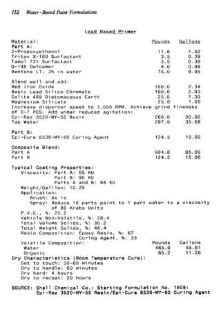 152 Water-Based Paint Formulations
Lead Based .Primer
Mater1 a1 :
P a r t A :
2-Propoxyethanol
T r i t o n X-100 S u r f a c t a n t
Tamol 731 S u r f a c t a n t
9-148 Defoamer
Bentone LT, 3% i n w a t e r
Blend w e l l and add:
Red I r o n Oxide
B a s i c Lead S i l i c o Chromate
C e l l t e 499 Diatomaceous E a r t h
Maonesi um S i 1 1 c a t e
Pounds
11.6
3 . 5
3.5
4.0
75.0
1 0 0 . 0
100.0
25.0
25.0
Gal 1ons
1.50
0 . 3 9
0.38
0.48
8.95
2 . 3 4
2.93
1.30
1 .05-I n c r e a s e d i s p e r s e r speed t o 3,000 RPM. Achieve g r i n d f i n e n e s s
o f 6-7 PCS. Add under reduced a g i t a t i o n :
Epi -Rez 3520-WY-55 Resin 260.0 30.00
Tap Water 297.0 35.68
P a r t B:
Epi-Cure 8536-MY-60 C u r i n g Agent
Composite B1end :
P a r t A
P a r t 8
124.5 1 5 . 0 0
904.6 85.00
124.5 15.00
T y p i c a l C o a t i n g P r o p e r t i e s :
V i s c o s i t y : P a r t A : 65 KU
P a r t 8: 90 KU
P a r t s A and 8: 94 KU
Wei g h t / G a l l l o n : I O . 29
A p p l i c a t i o n :
Brush: As i s
Spray: Reduce 10 p a r t s p a i n t t o 1 p a r t water t o a v i s c o s i t y
o f 80 Krebs U n i t s
P . V . C . , %: 25.2
V e h i c l e N o n - V o l a t i l e , %: 2 8 . 4
T o t a l Volume S o l i d s , %: 30.2
T o t a l Weight S o l i d s , %: 46.4
Resin Composition: Epoxy Resin, %: 67
V o l a t i 1e Composition: Pounds Gal 1ons
Water 465.0 55.81
C u r i n g Agent, %: 33
O r g a n i c 85.2 11.20
Dry C h a r a c t e r i s t i c s (Room Temperature C u r e ) :
Set t o t o u c h : 30-60 minutes
Dry t o handle: 60 minutes
Dry h a r d : 4 h o u r s
Dry t o r e c o a t : 20 h o u r s
SOURCE: S h e l l Chemical Co. : S t a r t i n g F o r m u l a t i o n No. 1809:
Epi-Rez 3520-WY-55 Resin/Epi-Cure 8536-MY-60 C u r i n g Agent
 