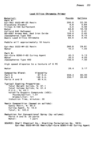 Primers 153
Lead Silico Chromate Primer
M a t e r i a l :
P a r t A:
Epi -Rez 5522-WY-55 Resin
D i acetone A1coho1
T r i t o n X-100 S u r f a c t a n t
Water
C o l l o i d 640 Defoamer
RO-4097 Kroma Red, Red I r o n
Zeeospheres Type 400
B a s i c Lead S i l i c o Chromate
Oxide
Pebble m i l l a p p r o x i m a t e l y 18 hours
E p i -Rez 5522-WY-55 Resin
Water
P a r t 8:
Epi -Cure 8290-Y-60 C u r i n g Agent
Water
Zeeospheres Type 400
High speed d i s p e r s e t o a t e x t u r e o f 6 PC
Pounds
200.0
6 . 6
5.0
84.8
3.5
104.4
194.6
83.5
266.8
10.2
45.3
35.0
150.0
Water 26.4
Composi t e 81end : V i s c o s i t y
P a r t A 87 K . U .
P a r t B 140 K.U.
P a r t s A and B 90 K.U.
T y p i c a l C o a t i n g P r o p e r t i e s :
T o t a l Weight S o l i d s , %: 67.1
T o t a l Volume Sol i d s , %: 5 1 . 4
P.V.C., %: 43.1
V o l a t i l e Organic Compounds (VOC):
Pounds/Gal 1on : 1 .01
Grams/Liter: 121
I n d u c t i o n Time, minutes: 30
Resin Composition (based on s o l i d s ) :
Epoxy Resin, %: 90.0
C u r i n g Agent, %: 1 0 . 0
T o t a l , %: 100.0
Reduction f o r Conventional Spray (by volume):
P a r t s A and B: 20 p a r t s
Water: 1 p a r t
959.4
256.7
Gal 1ons
22.35
0.84
0.56
10.18
0.41
2.45
9.73
2.45
29.81
1.22
5.13
4.20
7.50
3.17
80.00
20.00
SOURCE: S h e l l Chemical Co.: S t a r t i n g F o r m u l a t i o n No. 1813:
€pi-Rez 5522-WY-55 Resin/Epi-Cure 8290-Y-60 C u r i n g Agent
 