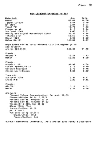 Primers 155
M a t e r i a l :
Water
I g e p a l CO-630
Tamol 731
Foamaster VL
S u r f y n o l 104H
D i e t h y l e n e G l y c o l
T i t a n o x 2101
Raven 1020
Halox BW-191
QP-4400
#on-Lead/Non-Chromate Primer
Monomethyl E t h e r
Lbs.
83.89
2.54
0.87
10.70
1.10
1.66
35.32
58.50
0.65
148.69
High speed Cowles 15-20 minutes t o a 3-4 Hegman g r i n d .
Add letdown:
A r o l o n 820-W-49 540.36
Premix:
Dalpad A
Water
Premix:
Aroplaz 1271
C o b a l t Hydrocure I 1
C a l c i um Hydrocem
Z i r c o n i um Hydrocem
Then add:
S u r f y n o l 104H
Skane M-8
Premi x :
OR-708
Water
13.24
58.26
37.99
3.79
3.79
1.88
3.31
2.20
0.17
2.26
Gals.
10.06
0.29
0.07
1.23
0.14
0.21
4.14
1.75
0.03
6.27
61.40
1.43
6 . 9 9
4.54
0.49
0.46
0.22
0.17
0.15
0.02
0 . 2 6
A n a l y s i s :
Pigment Volume Concentration, Percent: 18.85
Pigment/Binder R a t i o : 0.69/1
Percent Sol i d s , Weight : 50.54
Percent S o l i d s , Volume: 34.52
V i s c o s i t y C 25C, KU: 85-89
Gloss (60): F l a t
Pounds/Gallon: 10.08
VOC ( e x c l u d i n g w a t e r ) :
pH: 8.7-9.2
Grams/Liter: 70.8
Pounds/Gallon: 0.6
SOURCE: Reichhold Chemicals, I n c . : A r o l o n 820: Formula 2025-80-1
 