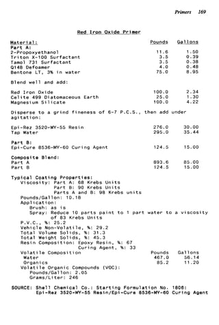 Primers 169
Red I r o n Oxide Primer
M a t e r i a l :
P a r t A:
2-Propoxyethanol
T r i t o n X-100 S u r f a c t a n t
Tamol 731 S u r f a c t a n t
91 48 Defoamer
Bentone LT, 3% i n water
Blend w e l l and add:
Red I r o n Oxide
C e l i t e 499 Diatomaceous E a r t h
Magnesi um S i 1ic a t e
Pounds G a l l o n s
11.6 1.50
3.5 0.39
3 . 5 0.38
4.0 0.48
75.0 8.95
~ _ _ _
100.0 2.34
25.0 I .30
100.0 4.22
D i s p e r s e t o a g r i n d f i n e n e s s o f 6-7 P.C.S., t h e n add under
a g i t a t i o n :
Epi -Rez 3520-WY-55 Resin
Tap Water
P a r t B:
Epi -Cure 8536-MY-60 C u r i ng Agent
Composite 81end :
P a r t A
P a r t 8
276.0 30.00
295.0 35.44
124.5 15.00
893.6 85.00
124.5 15.00
T y p i c a l C o a t i n g P r o p e r t i e s :
V i s c o s i t y : P a r t A: 68 Krebs U n i t s
P a r t B: 90 Krebs U n i t s
P a r t s A and B: 98 Krebs u n i t s
Pounds/Gal l o n : 10.18
A p p l i c a t i o n :
Brush: as i s
Spray: Reduce 10 p a r t s p a i n t t o 1 p a r t water t o a v i s c o s i t y
o f 83 Krebs U n i t s
P.V.C., %: 25.2
V e h i c l e N o n - V o l a t i l e , %: 29.2
T o t a l Volume S o l i d s , %: 31.3
T o t a l Weight S o l i d s , %: 45.3
Resin Composition: Epoxy Resin, %: 67
Vol a t i 1e Composi t i on Pounds G a l l o n s
Water 467.0 56.14
C u r i n g Agent, %: 33
Organics 85.2 11.20
V o l a t i l e Organic Compounds (VOC):
Pounds/Gallon: 2.05
G r a m s / L i t e r : 246
SOURCE: S h e l l Chemical Co.: S t a r t i n g F o r m u l a t i o n No. 1806:
Epi-Rez 3520-WY-55 Resin/Epi-Cure 8536-MY-60 C u r i n g Agent
 