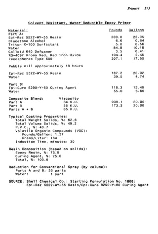 Primers 173
S o l v e n t R e s i s t a n t , Water-Reducible EPOXV Primer
M a t e r i a l :.
P a r t A:
Epi -Rez 5522-W-55 Resin
D i acetone A1coho1
T r i t o n X-100 S u r f a c t a n t
Water
C o l l o i d 640 Defoamer
R0-4097 Kroma Red, Red I r o n Oxide
Zeeospheres Type 600
Pebble m i l l a p p r o x i m a t e l y 18 hours
Epi -Rez 5522-WY-55 Resin
Water
P a r t 6:
Epi-Cure 8290-Y-60 C u r i n g Agent
Water
Composite Blend: V i s c o s i t y
P a r t A 64 K.U.
P a r t 0 58 K.U.
P a r t s A t B 85 K.U.
Pounds
200.0
6 . 6
5.0
84.8
3 . 5
104.4
307.1
187.2
39.5
118.3
55.0
938.1
173.3
Gal 1ons
22.35
0.84
0 . 5 6
10.18
0.41
2 . 4 5
17.55
20.92
4.74
13.40
6.60
80.00
20.00
T y p i c a l C o a t i n g P r o p e r t i e s :
T o t a l Weight S o l i d s , %: 6 2 . 6
T o t a l Volume S o l i d s , %: 49.2
P.V.C., %: 40.7
V o l a t i l e Organic Compounds (VOC):
Pounds/Gal 1on : 1 .37
Grams/Li t e r : 164
I n d u c t i o n Time, minutes: 30
Resin Composition (based on s o l i d s ) :
Epoxy Resin, %: 75.0
C u r i n g Agent, %: 25.0
T o t a l , %: 100.0
Reduction f o r Conventional Spray (by volume):
P a r t s A and 6 : 36 p a r t s
Water: 1 p a r t
SOURCE: S h e l l Chemical Co.: S t a r t i n g F o r m u l a t i o n No. 1808:
Epi-Rez 5522-W-55 Resin/Epi-Cure 8290-Y-60 C u r i n g Agent
 