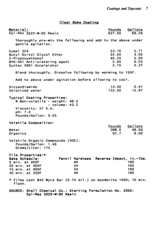 Coatings and Topcoats 7
Clear Bake Coating
Materi a1 :
E p i -Re2 3522-W-60 Resin
~ _ _ _Pounds Gal 1ons
637.50 69.29
Thoroughly pre-nix t h e f o l l o w i n g and add t o t h e above under
g e n t l e a g i t a t i o n .
Cyme1 324
B u t y l O x i t o l Glycol Ether
2-Propoxyethanol
BYK-301 A n t i - c r a t e r i n g agent
Syntex 3981 Accelerator
53.10 5.71
22.50 3.00
40.20 5.00
2.00 0.25
2.75 0.37
Blend thoroughly. Dissolve f o l l o w i n g by warming t o 150F.
Add t o above under a g i t a t i o n before a l l o w i n g t o cool.
O i cyandi ami de
Dei oni zed water
Typical Coati ng Properties :
% N o n - v o l a t i l e - weight: 48.5
- volume: 43.2
V i s c o s i t y : 57 K.U.
pH: 7.0
Pounds/Gallon: 9.05
V o l a t i l e Composition:
Water
Organics
V o l a t i l e Organic Compounds (VOC):
Pounds/Gallon: 1.46
Grams/Li t e r : 175
13.50 0.41
133.00 15.97
_ _ _ _ _ _Pounds Gallons
388.0 46.50
62.7 8.00
F i l m Properties:*
Bake Schedule: Pencil Hardness Reverse Impact, i n . - l b s .
160
160
160
160
5 min. a t 450F 4H
30 min. a t 400F 5H
15 min. a t 400F 5H
30 min. a t 350F 4H
* Films cast #42 Myra Bar (0.75 m
f l a s h .
SOURCE: She11 Chemical Co. : S t a r t
E p i -Rez 3522-W-60 Resin
1 . ) on bonderite 1000; 10 min.
ng Formulation No. 2500:
 