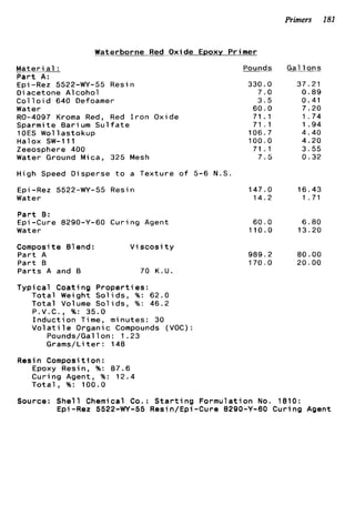 Primers 181
Waterborne Red Oxide Epoxy Primer
Materi a1 :
P a r t A:
Epi -Rez 5522-WY-55 Resin
D i acetone A1coho1
Col 1o i d 640 Defoamer
Water
R0-4097 Kroma Red, Red I r o n Oxide
Sparmite Barium S u l f a t e
1OES Wollastokup
Halox SW-111
Zeeosphere 400
Water Ground Mica, 325 Mesh
High Speed Disperse t o a T e x t u r e o f 5-6 N.S
€ p i -Rez 5522-WY-55 Resin
Water
P a r t 8 :
€pi-Cure 8290-Y-60 Curing Agent
Water
Composi t e 61end: V i s c o s i t y
P a r t A
P a r t B
P a r t s A and B 70 K.U.
T y p i c a l Coating P r o p e r t i e s :
T o t a l Weight S o l i d s , %: 62.0
T o t a l Volume S o l i d s , %: 46.2
P . V . C . , %: 35.0
I n d u c t i o n Time, minutes: 30
V o l a t i l e Organic Compounds (VOC):
Pounds/Gallon: 1.23
Grams/Li t e r : 148
Resin Composi t i on :
Epoxy Resin, %: 87.6
Curing Agent, %: 12.4
T o t a l , %: 100.0
Pounds
330.0
7.0
3.5
60.0
71.1
71 . I
106.7
100.0
71 . 1
7.5
147.0
14.2
60.0
110.0
989.2
170.0
Gal l o n s
37.21
0 . 8 9
0.41
7.20
1.74
1 . 9 4
4.40
4.20
3.55
0.32
16.43
1 .71
6.80
13.20
80.00
20.00
Source: S h e l l Chemical Co.: S t a r t i n g Formulation No. 1810:
Epi-Rez 5522-WY-55 Resin/Epi-Cure 8290-Y-60 Curing Agent
 