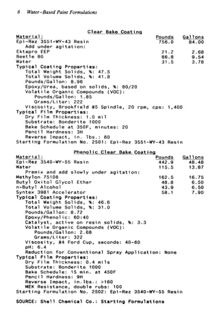8 Water-Based Paint Formulations
Clear Bake Coatinq
Materia1 : Pounds
Epi -Rez 3551-WY-43 Resi n 756.0
Add under a g i t a t i o n :
Ektapro EEP
Beetle 80
Water
Typical Coating Properties:
Total Weight Solids, %: 47.5
Total Volume Solids, %: 41.8
Pounds/Gallon: 8.96
Epoxy/Urea, based on s o l i d s
V o l a t i l e Organic Compounds
Pounds/Gal l o n : 1 .85
Grams/Li t e r : 222
V i s c o s i t y , B r o o k f i e l d #5 Sp
Dry F i l m Thickness: 1.0 m i l
Substrate: Bonderite 1000
Typical F i l m Properties:
21.2
86.8
31.5
%: 80/20
VOC) :
ndle, 20 rpm, cps: 1,400
Gal lons
84.00
2.68
9.54
3.78
Bake Schedule a t 350F, minutes: 20
Pencil Hardness: 3H
Reverse Impact, i n . l b s . : 80
S t a r t i n g Formulation No. 2501: Epi-Rez 3551-WY-43 Resin
Phenolic Clear Bake Coating
Pounds GallonsMateri a1 :
Water 115.5 13.87
Methylon 75108 162.5 16.75
B u t y l O x i t o l Glycol Ether 48.8 6.50
n-Butyl Alcohol 43.9 6.50
Syntex 3981 Accelerator 58.1 7.90
Typical Coating Properties:
~~
Epi-Rez 3540-WY-55 Resin 442.9 48.48
Premix and add slowly under a g i t a t i o n :
Total Weight Solids, %: 46.6
Total Volume Solids, %: 31.0
Pounds/Gallon: 8.72
Epoxy/Phenolic: 60:40
C a t a l y s t , a c t i v e on r e s i n s o l i d s , %: 3.3
V o l a t i l e Organic Compounds (VOC):
Pounds/Gallon: 2.68
Grams/Li t e r : 322
V i s c o s i t y , #4 Ford Cup, seconds: 40-60
pH: 6.4
Reduction f o r Conventional Spray A p p l i c a t i o n : None
Dry F i l m Thickness: 0 . 4 m i l s
Substrate: Bonderite 1000
Bake Schedule: 15 min. a t 450F
Pencil Hardness: 9H
Reverse Impact, i n . l b s . : >I60
MEK Resistance, double rubs: 100
Typical F i l m Properties:
S t a r t i n g Formulation No. 2502: Epi-Rez 3540-WY-55 Resin
SOURCE: Shell Chemical Co.: S t a r t i n g Formulations
 
