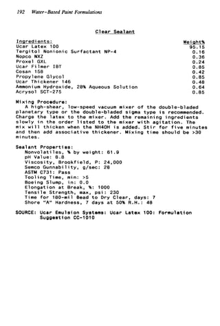 192 Water-Based Paint Formulations
Clear Sealant
Inaredients :
Ucar Latex 100
T e r g i t o l Nonionic Surfactant NP-4
Nopco NXZ
Proxel GXL
Ucar Filmer I B T
Cosan 158
Propylene Glycol
Ucar Thickener 146
Ammonium Hydroxide, 28% Aqueous S o l u t i o n
Acrysol SCT-275
Weight%
95.15
0.16
0.36
0.24
0.85
0.42
0.85
0.48
0.64
0.85
M i x i ng Procedure:
A high-shear, low-speed vacuum mixer o f t h e double-bladed
planetary type o r t h e double-bladed sigma type i s recommended.
Charge t h e l a t e x t o t h e mixer. Add t h e remaining i n g r e d i e n t s
slowly i n t h e order l i s t e d t o t h e mixer w i t h a g i t a t i o n . The
mix w i l l thicken when t h e NH40H i s added. S t i r f o r f i v e minutes
and then add associative thickener. Mixing time should be >30
m i nutes.
Sealant Properties:
Nonvolati les, % by weight: 61.9
pH Value: 8.8
Viscosity, Brookfield, P: 24,000
Semco Gunnability, g/sec: 28
ASTM C731: Pass
Tooling Time, min: >5
Boeing Slump, i n : 0 . 0
Elongation a t Break, %: 1000
Tensile Strength, max, p s i : 230
Time f o r 180-mil Bead t o D r y Clear, days: 7
Shore "A" Hardness, 7 days a t 50% R.H.: 48
SOURCE: Ucar Emulsion Systems: Ucar Latex 100: Formulation
Suggestion CC-1010
 