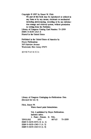 Copyright 8 1997 by Ernest W. Flick
No patt of this book may be reproduced or utilized in
any fonn or by any means, electronic or mechanical
including photocopying, recording 01 by any informa-
tion stonge and retrieval system, without permission
in Writing from the Publisher.
Library of Congress Catalog Card Number: 75-2939
Printed in the United States
ISBN 0-8155-1415-8
Published in the United States of America by
Noyes Publications
369 Fairview Avenue
Westwood, New Jersey 07675
10 9 8 7 6 5 4 3 2 1
Library of Congress Cataloging-in-Publications Data
(Revised for vol. 4)
Flick, Ernest W.
Water-based paint formulations.
Vol. 4 published by Noyes Publications.
Includes index.
1. Paint--Patents. II. Title.
TP935.F62 1975 66T.63 75-2939
ISBN 0-8155-0571-X (v. 1)
ISBN 0-8155-1345-3 (v. 3)
ISBN 0-8155-1415-8 (v. 4)
 