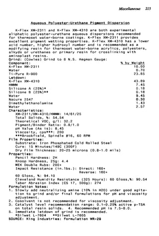 Miscellaneous 215
Aaueous Polyester-Urethane P iqment D i s p e r s i on
K-Flex XM-2311 and K-Flex XM-4310 a r e b o t h experimental
a l i p h a t i c polyester-urethane aqueous d i s p e r s i o n s recommended
f o r thermoset water-borne c o a t i n g s . K-Flex XM-2311 provides
excel 1e n t p i gment w e t t i ng p r o p e r t i e s . K-F1 ex XM-4310 has a 1ower
a c i d number, higher hydroxyl number and i s recommended as a
modifying r e s i n f o r thermoset water-borne a c r y l i c s , p o l y e s t e r s ,
alkyds o r urethanes o r primary r e s i n f o r c r o s s l i n k i n g w i t h
ami nopl a s t r e s i ns.
Grind: (Cowles) Grind t o 8 N.S. Hegman Gauge:
Component: % by Weight
K-F1 ex XM-2311 10.00
Water 0.70
T i -Pure R-900 23.85
Letdown :
K-F1 ex XM-4310 43.89
HMMM 7.45
S i l i c o n e A (25%)* 0.18
S i l i c o n e B (25%)** 0.18
Water 9.45
Nacure 2547 0.30
Dimethylethanolamine 1.43
Water 2.57
Characteri s t i cs:
XM-2311/XM-4310/HMMM: 14/61/25
T o t a l Solids, %: 54.54
T h e o r e t i c a l VOC, g / l : 32.2
Pigment/Binder R a t i o : 0.8/1 .O
pH Value ( A s i s ) : 8.45
V i s c o s i t y , cps***: 200
***Brookfield, Spindle #16, 60 RPM
Substrate: I r o n Phosphated Cold R o l l e d S t e e l
Cure: 15 Minutes/l49C (300F)
Dry F i l m Thickness: 20-25 microns (0.8-1.0 m i l s )
Pencil Hardness: 2H
Knoop Hardness, 259: 4.4
MEK Double Rubs: 200+
Impact Resistance ( i n . l b s . ) : D i r e c t : 160+
60 Gloss, %: 94.10
Cleveland Humidity Resistance (325 Hours): 60 Gloss,%: 90.54
Taber Abrasion Index (CS 17, 5009): 274
F i l m P r o p e r t i e s :
Properties :
Reverse: 160+
Formulation Notes:
1. Slowly add n e u t r a l i z i n g amine (10% i n H20) under good a g i t a -
t i o n t o g r i n d and/or f i n a l f o r m u l a t i o n s f o r pH and v i s c o s i t y
adjustment.
2. Cosolvent i s n o t recommended f o r v i s c o s i t y adjustment.
3. C a t a l y s t l e v e l recommendation range: 0.1-0.25% a c t i v e p-TSA
5 . Immediate letdown o f g r i n d i s recommended.
SOURCE: King I n d u s t r i e s : Formulation WR-29
on t o t a l r e s i n s o l i d s . 4. Recommended pH i s 7.5-8.0.
* S i l w e t L-7604 **Si l w e t L-7605
 