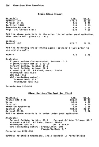 216 Water-Based Paint Formulations
Black Gloss Enanel
Materi a1 :
Spensol L52
Aerosol OT-75
Surfynol 104H
Ammoni um Hydroxide
Regal 330 Carbon Black
Lbs. Gals.
175.4 20.00
2.3 0.25
2.0 0.25
1.9 0.25
15.0 1.oo
Add t h e above materials i n t h e order l i s t e d under good a g i t a t i o n ,
then pebble m i l l g r i n d t o 7 N.S.
Letdown :
Spensol L52
Add t h e f o l
use and mix
XAMA- 7
Anal y s i s:
owing cross
w e l l .
i n k i n g agent opt iona
679.7 77.50
) j u s t p r i o r t o
7.4
P;gment Volume Concentration, Percent: 3.5
Pigment/Binder Ratio: 0.6/1 . O
Percent Solids, Weight: 31.9
Percent Solids, Volume: 28.4
V i s c o s i t y @ 25C, #4 Ford, Secs.: 25-30
Pounds/Gal 1on : 8.82
VOC (excluding water):
Grams/Liter: 275
Pounds/Gallon: 2.3
pH: 8.5t-0.3
Formulation 2154-1 0
Clear B a r r i e r / T i e Coat f o r V i n y l
Material :
Arolon 840-W-39
Water
Carbi t o 1
Ammoni um Hydroxide
Spensol L54
Aerosol OT-75
Add t h e above m a t e r i a l s i n
Lbs.
599.2
33.3
35.0
1.9
194.8
2.9
order under good a g i t a t i o n .
0.75
Gal s.
68.87
4.00
4.25
0.25
22.31
0.32
Analysis:
Percent Solids, Weight: 33.9 Percent Solids, Volume: 31.2
V i s c o s i t y I3 25C, #2 Zahn. Secs.: 20-25
VOC (excluding water): Grams/Liter: 209
Pounds/Gallon: 8.7 PH: 8.5-9.0
Pounds/Gallon: 1.7
Formulation 2262-831)
SOURCE: Reichhold Chemicals, I n c . : Sponsol L: Formulations
 