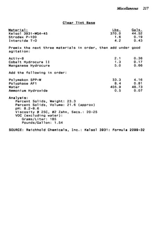 Miscellaneous 217
Clear T i n t Base
M a t e r i a l :
Kels o l 3931-WG4-45
Strodex P-1 00
I n t e r c ide T-0
Lbs. Gals.
370.0 44.52
1.6 0.19
4.2 0.43
Premix t h e next t h r e e m a t e r i a l s i n order, then add under good
a g i t a t i o n :
Act iv-8
Cobalt Hydrocure I1
Manganese Hydrocure
Add t h e f o l l o w i n g i n order:
Polymekon SPP-W
Polyphase AFl
Water
Ammoni um Hydroxi de
Analysis:
Percent Solids, Weight: 23.3
2.1 0.36
1.3 0.17
5 . 0 0.66
33.3 4.16
8.4 0 . 8 1
405.9 48.73
0 . 5 0.07
Percent S o l i d s ] Volume: 21.6 (approx)
V i s c o s i t y @ 25C, #2 Zahn, Secs.: 20-25
VOC (excluding water):
Grams/Li t e r : 185
Pounds/Gal 1on : 1 .54
pH: 8.2-8.6
SOURCE: Reichhold Chemicals, I n c . : Kelsol 3931: Formula 2099-32
 