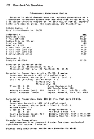 224 Water-Based Paint Formulations
2-Component Waterborne System
Formulation WR-41 demonstrates the improved performance o f a
2-component waterborne system when modified w i t h K-Flex XM-4316,
a polyester-urethane dispersion. A t both NCO/OH r a t i o s , improve-
ments were made i n gloss, MEK resistance, and f l e x i b i l i t y .
NCO/OH Ratio: 1.6
Acryl ic/PU-Di spersi on: 80/20
Component A :
Emulsion E-3275
K-Flex XM-4316
Sodium N i t r i t e (5% aq)
Proglyde DMM
Edaplan LA 402
S i l w e t 7001 (5% aq)
S i l w e t 7605 (25% aq)
S i l w e t 7604 (25% aq)
Dimethyl ethanol ami ne
Component B:
Bayhydur XP-7063
Formulation C h a r a c t e r i s t i c s :
Nonvolatile, t h e o r e t i c a l , %: 48.7
Theoretical VOC, g/L, ( l b . / g a l l o n ) : 48, (0.4)
Wt%
69.31
16.89
0.00
1 .23
0.07
0.00
0.00
0.00
0.00
12.50
Formulation Properties, A i r-Dry 20-25C, 2 weeks:
Substrate: Bonderite 1000 c o l d r o l l e d s t e e l
F i l m thickness, micron ( m i l . ) : 32+-2 (1.3+-0.1)
Dry Time (minutes): Set t o touch: 4.5
Surface d r y : 12
Through dry: 18
20, %: 74 MEK Double Rubs: 120
Gloss 60, %: 96 Knoop Hardness: 5 . 5
Koenig Hardness (sec): 108 Impact, D i r e c t , i n c h . l b . : >160
Pencil Hardness: 2H-3H Impact, Reverse, i n c h . l b . : >160
Formulation Properties, Bake 80C 20 min. Post-cure 20-25C,
2 weeks:
Substrate: Bonderite 1000 c o l d r o l l e d s t e e l
F i l m thickness, micron ( m i l . ) : 32+-2 (1.3+-0.1)
NCO/OH R a t i o : 1.6
Gloss 60, %: 100 Knoop Hardness: 7
Koenig Hardness (sec): 134 Impact, Forward, i n c h x lb.:>160
Pencil Hardness: 3H Impact, Reverse, i n c h x lb.:>160
20, %: 80 MEK Double Rubs: 135
Formulation Preparation:
a g i t a t i o n f o r approx. 5 minutes.
SOURCE: King I n d u s t r i e s : Preliminary Formulation WR-41
Add component B t o component A under low shear mechanical
 