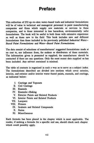 This collection of 232up-to-date water-based trade and industrial formulations
will be of value to technical and managerial personnel in paint manufacturing
companies and firms which supply raw materials or services to these
companies, and to those interested in less hazardous, environmentally safer
formulations. The book will be useful to both those with extensive experience
as well as those new to the field. This book includes new and different
formulations than those included in the previously published Industrial Water-
Based Paint Formulations and Water-Based Paint Formulations.
The data consist of selections of manufacturers' suggested formulations made at
no cost to, nor influence from, the makers or distributors of these materials.
The information given is presented as supplied; the manufacturer should be
contacted if there are any questions. Only the most recent data supplied us has
been included. Any solvent contained is minimal.
The table of contents is organized in such a way as to serve as a subject index.
The formulations described are divided into sections which cover exterior,
interior, and exterior and/or interior water-based paints, enamels, and coatings,
as indicated below:
I. Coatings and Topcoats
11. Coil Coatings
111. Enamels
IV. Enamels-Baking
V. Exterior Paints and Related Products
VI. Interior Paints and Related Products
VII. Lacquers
VIII. Primers
IX. Sealants and Related Compounds
X. Stains
XI. Miscellaneous
Each formula has been placed in the chapter which is most applicable. The
reader, if seeking a formula for a specific end use, should check each chapter
which could possibly apply.
vii
 