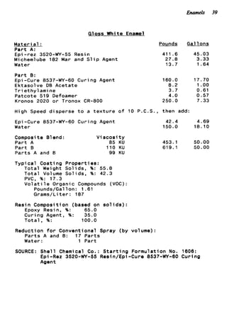 Enameh 39
Gloss White Enamel
M a t e r ia1 :
P a r t A:
Epi -rez 3520-WY-55 Resin
Michemlube 182 Mar and S l i p Agent
Water
P a r t 0:
Epi-Cure 8537-WY-60 Curing Agent
Ektasolve DB Acetate
T r i e t h y l a m i n e
Patcote 519 Defoamer
Kronos 2020 o r Tronox CR-800
Pounds
411.6
27.8
13.7
160.0
8.2
3 . 7
4.0
250.0
Gal 1ons
45.03
3.33
1.64
17.70
1.oo
0.61
0.57
7.33
High Speed d i s p e r s e t o a t e x t u r e o f 10 P.C.S., then add:
Epi-Cure 8537-WY-60 Curing Agent
Water
42.4 4.69
150.0 18.10
Composi t e 81end :
P a r t A
P a r t B
P a r t s A and B
V i scosi t y
85 KU 453.1 50.00
110 KU 619.1 50.00
99 KU
T y p i c a l Coating P r o p e r t i e s :
T o t a l Weight S o l i d s , %: 55.8
T o t a l Volume S o l i d s , %: 42.3
PVC, %: 17.3
V o l a t i l e Organic Compounds (VOC):
Pounds/Gal 1on : 1.61
Grams/Li t e r : 187
Resin Composition (based on s o l i d s ) :
Epoxy Resin, %: 65.0
Curing Agent, %: 35.0
T o t a l , %: 100.0
Reduction f o r Conventional Spray (by volume):
P a r t s A and B: 17 P a r t s
Water: 1 Part
SOURCE: S h e l l Chemical Co.: S t a r t i n g Formulation No. 1606:
Epi-Rez 3520-WY-55 Resin/Epi-Cure 8537-WY-60 Curing
Agent
 